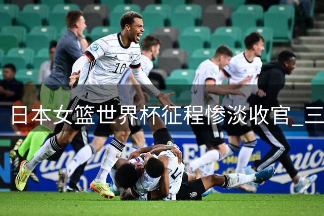 日本女篮世界杯征程惨淡收官 三连败暴露明显短板